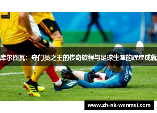 库尔图瓦:守门员之王的传奇旅程与足球生涯的辉煌成就